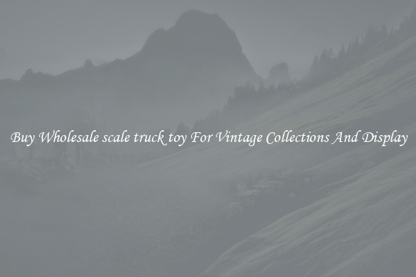 Buy Wholesale scale truck toy For Vintage Collections And Display