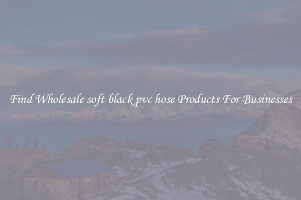 Find Wholesale soft black pvc hose Products For Businesses