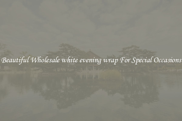 Beautiful Wholesale white evening wrap For Special Occasions