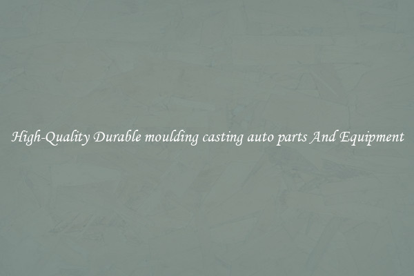High-Quality Durable moulding casting auto parts And Equipment