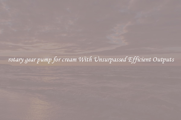 rotary gear pump for cream With Unsurpassed Efficient Outputs